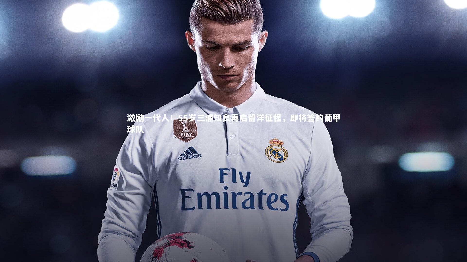 激励一代人！55岁三浦知良再启留洋征程，即将签约葡甲球队