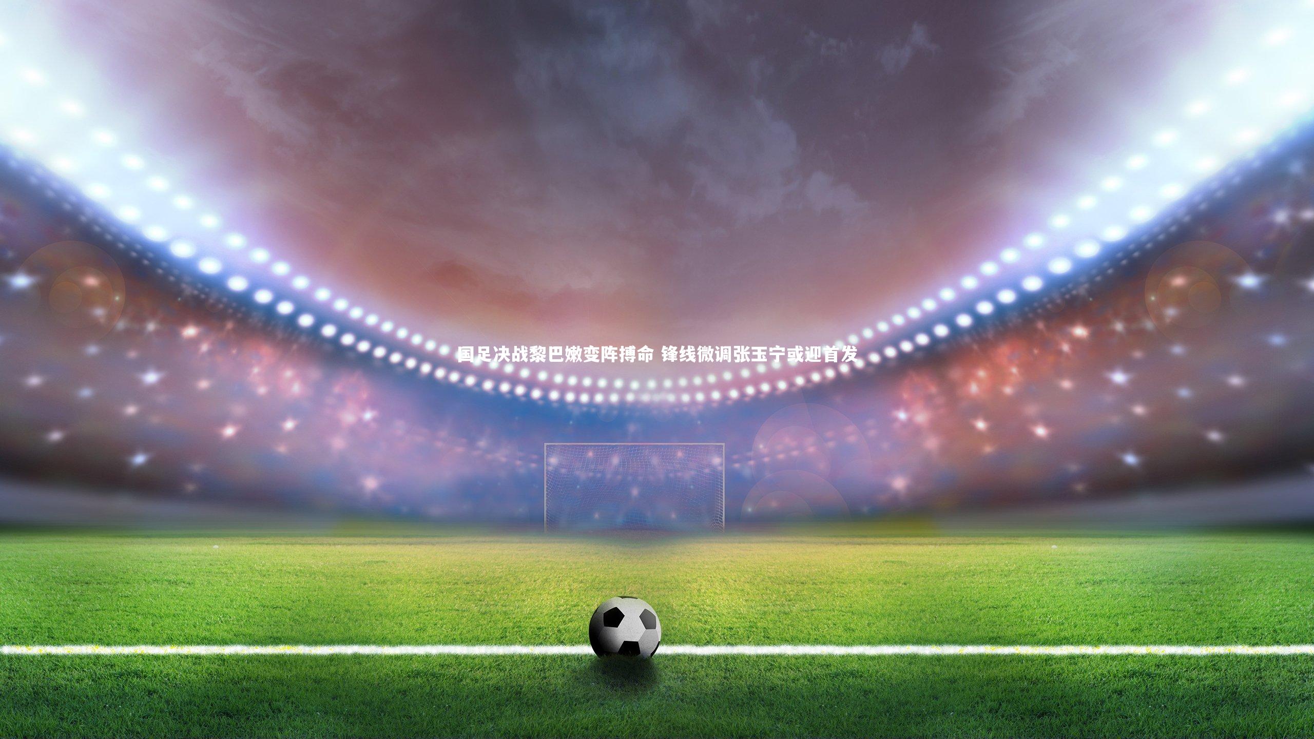 国足决战黎巴嫩变阵搏命 锋线微调张玉宁或迎首发